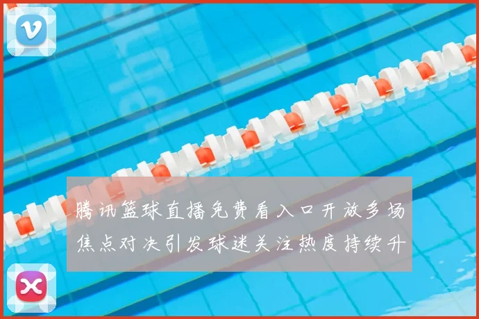 腾讯篮球直播免费看入口开放多场焦点对决引发球迷关注热度持续升温
