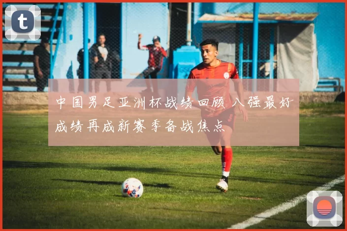 中国男足亚洲杯战绩回顾 八强最好成绩再成新赛季备战焦点